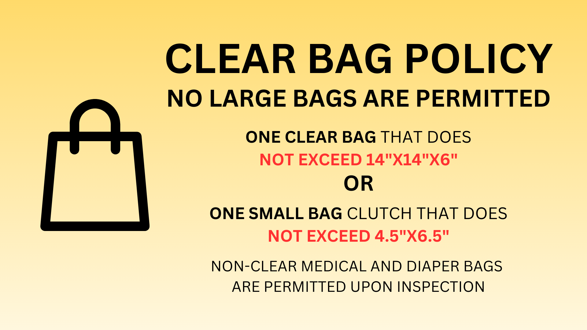 Clear Bag Policy no large bags are permitted one clear bag that does NOT EXCEED 14"X14"X6" OR one small bag clutch that does NOT EXCEED 4.5"X6.5" non-clear medical and diaper bags are permitted upon inspection